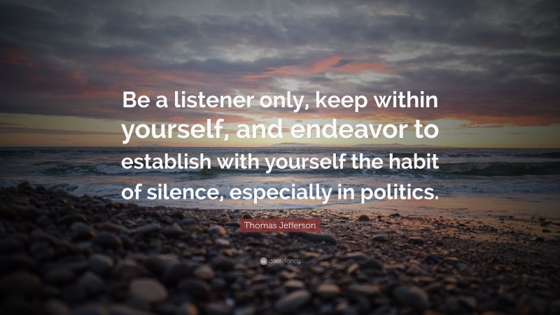 Thomas Jefferson Quote: “Be a listener only, keep within yourself, and endeavor to establish with yourself the habit of silence, especially in politics.”