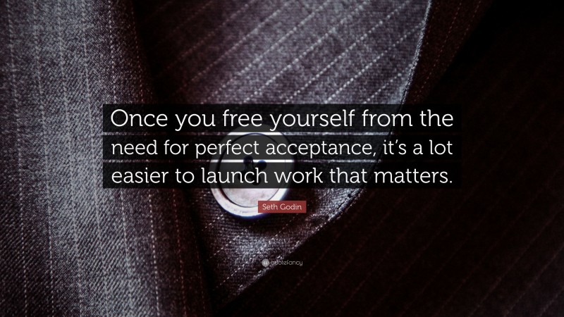 Seth Godin Quote: “Once you free yourself from the need for perfect acceptance, it’s a lot easier to launch work that matters.”