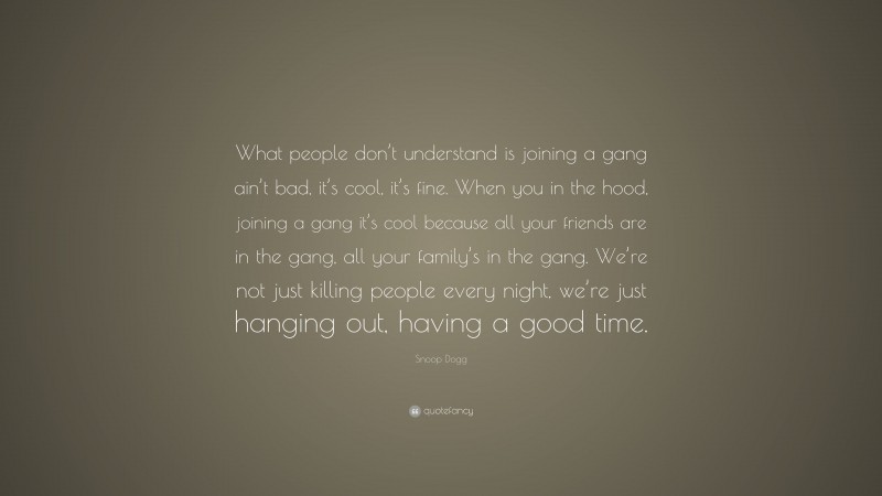 Snoop Dogg Quote: “What people don’t understand is joining a gang ain’t bad, it’s cool, it’s fine. When you in the hood, joining a gang it’s cool because all your friends are in the gang, all your family’s in the gang. We’re not just killing people every night, we’re just hanging out, having a good time.”