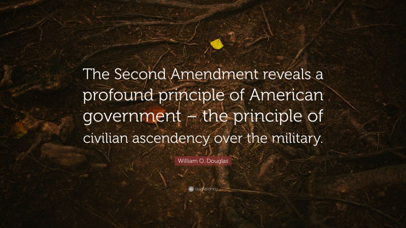 William O. Douglas Quote: “The Second Amendment reveals a profound principle of American government – the principle of civilian ascendency over the military.”