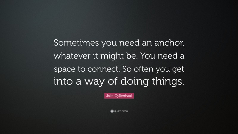 Jake Gyllenhaal Quote: “Sometimes you need an anchor, whatever it might be. You need a space to connect. So often you get into a way of doing things.”