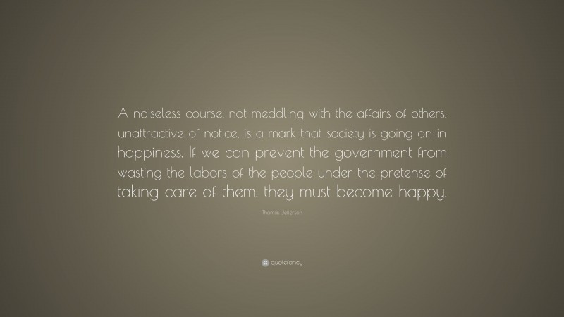 Thomas Jefferson Quote: “A noiseless course, not meddling with the affairs of others, unattractive of notice, is a mark that society is going on in happiness. If we can prevent the government from wasting the labors of the people under the pretense of taking care of them, they must become happy.”