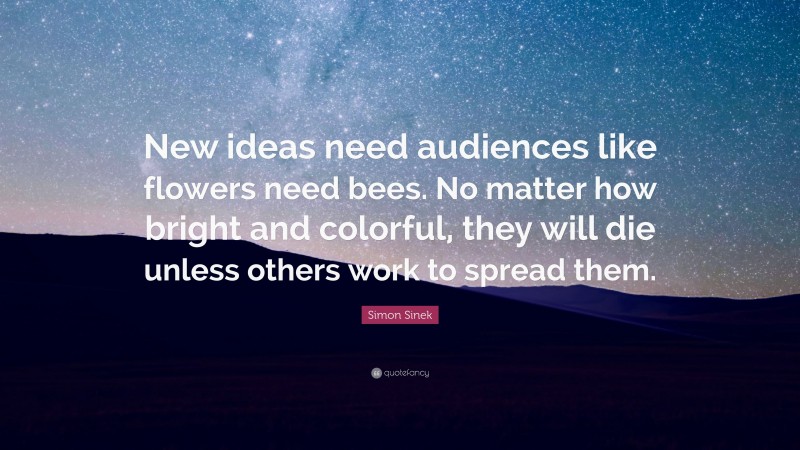 Simon Sinek Quote: “New ideas need audiences like flowers need bees. No matter how bright and colorful, they will die unless others work to spread them.”