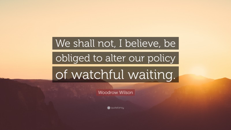 Woodrow Wilson Quote: “We shall not, I believe, be obliged to alter our policy of watchful waiting.”