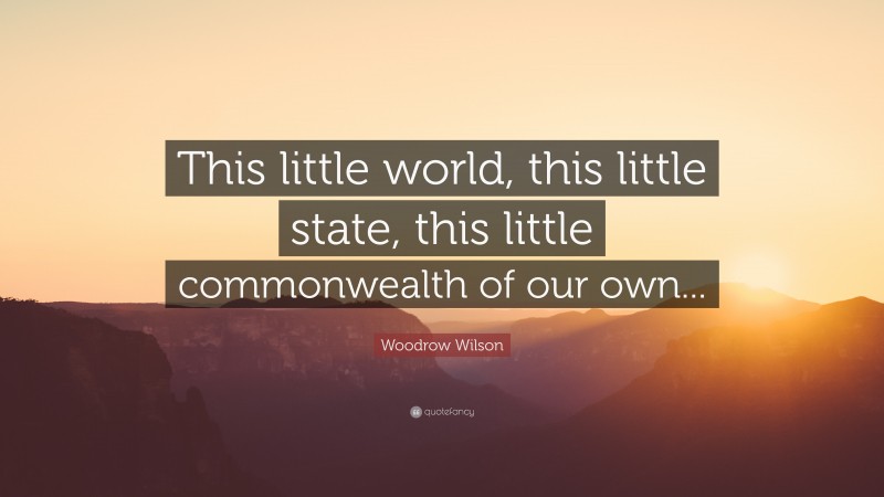 Woodrow Wilson Quote: “This little world, this little state, this little commonwealth of our own...”