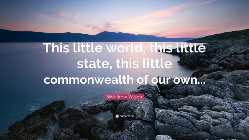 Woodrow Wilson Quote: “This little world, this little state, this little commonwealth of our own...”