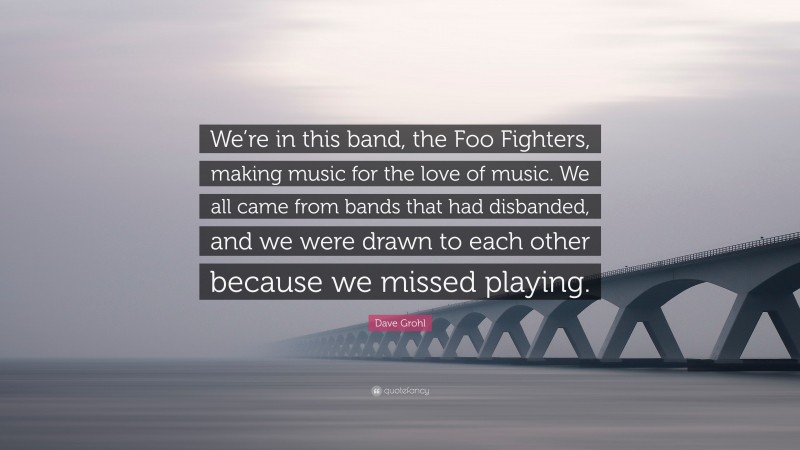 Dave Grohl Quote: “We’re in this band, the Foo Fighters, making music for the love of music. We all came from bands that had disbanded, and we were drawn to each other because we missed playing.”