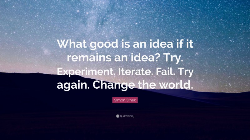 Simon Sinek Quote: “What good is an idea if it remains an idea? Try. Experiment. Iterate. Fail. Try again. Change the world.”
