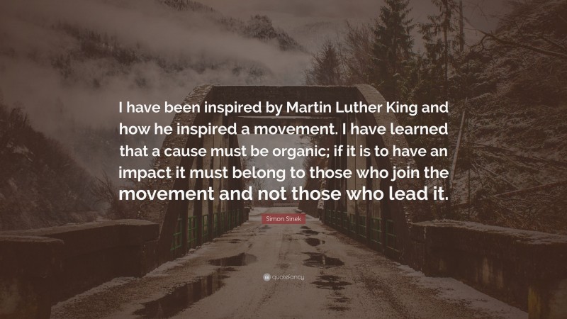 Simon Sinek Quote: “I have been inspired by Martin Luther King and how he inspired a movement. I have learned that a cause must be organic; if it is to have an impact it must belong to those who join the movement and not those who lead it.”