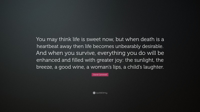 David Gemmell Quote: “You may think life is sweet now, but when death is a heartbeat away then life becomes unbearably desirable. And when you survive, everything you do will be enhanced and filled with greater joy: the sunlight, the breeze, a good wine, a woman’s lips, a child’s laughter.”