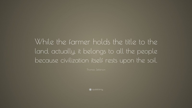 Thomas Jefferson Quote: “While the farmer holds the title to the land, actually, it belongs to all the people because civilization itself rests upon the soil.”