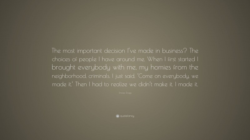 Snoop Dogg Quote: “The most important decision I’ve made in business? The choices of people I have around me. When I first started I brought everybody with me, my homies from the neighborhood, criminals. I just said, ‘Come on everybody, we made it.’ Then I had to realize we didn’t make it. I made it.”