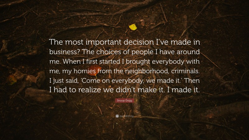 Snoop Dogg Quote: “The most important decision I’ve made in business? The choices of people I have around me. When I first started I brought everybody with me, my homies from the neighborhood, criminals. I just said, ‘Come on everybody, we made it.’ Then I had to realize we didn’t make it. I made it.”