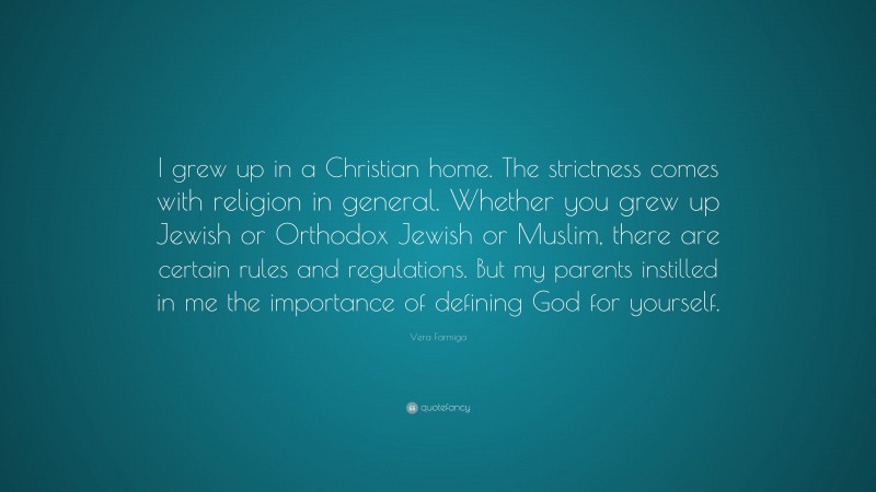 Vera Farmiga Quote: “I grew up in a Christian home. The strictness comes with religion in general. Whether you grew up Jewish or Orthodox Jewish or Muslim, there are certain rules and regulations. But my parents instilled in me the importance of defining God for yourself.”