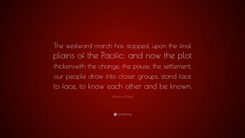 Woodrow Wilson Quote: “The westward march has stopped, upon the final plains of the Pacific; and now the plot thickenswith the change, the pause, the settlement, our people draw into closer groups, stand face to face, to know each other and be known.”
