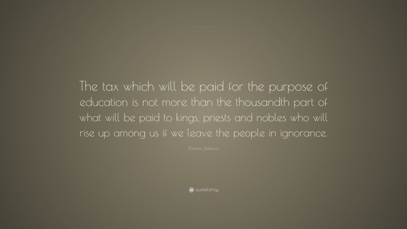 Thomas Jefferson Quote: “The tax which will be paid for the purpose of education is not more than the thousandth part of what will be paid to kings, priests and nobles who will rise up among us if we leave the people in ignorance.”