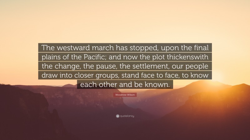 Woodrow Wilson Quote: “The westward march has stopped, upon the final plains of the Pacific; and now the plot thickenswith the change, the pause, the settlement, our people draw into closer groups, stand face to face, to know each other and be known.”