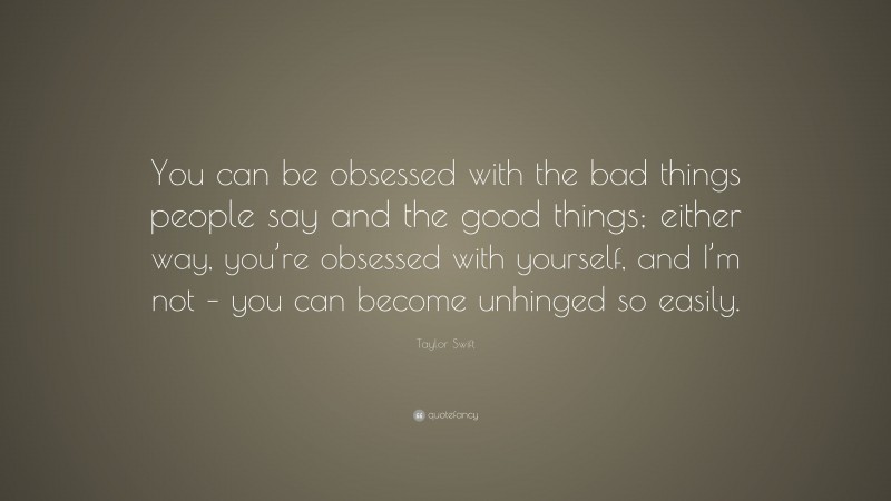 Taylor Swift Quote: “You can be obsessed with the bad things people say and the good things; either way, you’re obsessed with yourself, and I’m not – you can become unhinged so easily.”