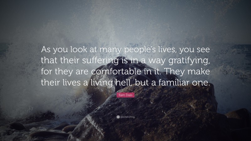 Ram Dass Quote: “As you look at many people’s lives, you see that their suffering is in a way gratifying, for they are comfortable in it. They make their lives a living hell, but a familiar one.”