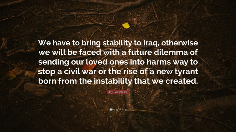 Jay Rockefeller Quote: “We have to bring stability to Iraq, otherwise we will be faced with a future dilemma of sending our loved ones into harms way to stop a civil war or the rise of a new tyrant born from the instability that we created.”
