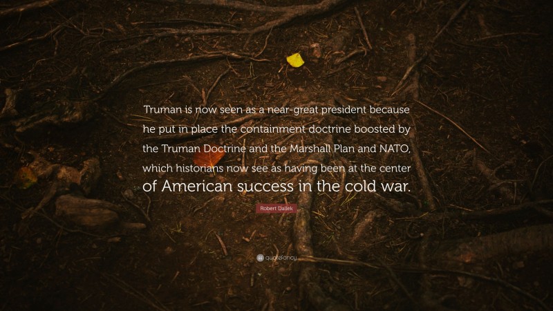 Robert Dallek Quote: “Truman is now seen as a near-great president because he put in place the containment doctrine boosted by the Truman Doctrine and the Marshall Plan and NATO, which historians now see as having been at the center of American success in the cold war.”
