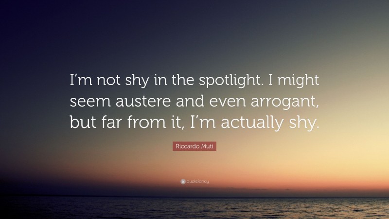 Riccardo Muti Quote: “I’m not shy in the spotlight. I might seem austere and even arrogant, but far from it, I’m actually shy.”