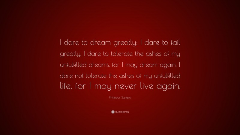 Philippos Syrigos Quote: “I dare to dream greatly; I dare to fail greatly. I dare to tolerate the ashes of my unfulfilled dreams, for I may dream again. I dare not tolerate the ashes of my unfulfilled life, for I may never live again.”