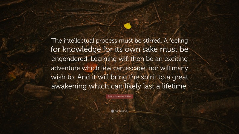 Julius Sumner Miller Quote: “The intellectual process must be stirred. A feeling for knowledge for its own sake must be engendered. Learning will then be an exciting adventure which few can escape, nor will many wish to. And it will bring the spirit to a great awakening which can likely last a lifetime.”