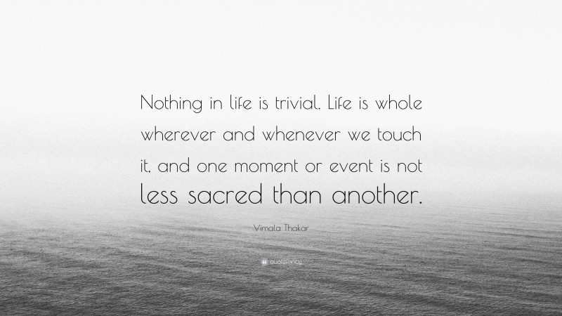 Vimala Thakar Quote: “Nothing in life is trivial. Life is whole wherever and whenever we touch it, and one moment or event is not less sacred than another.”