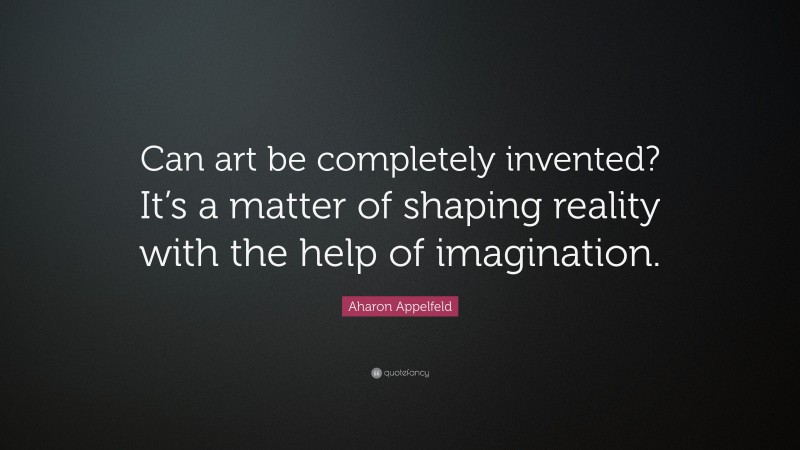Aharon Appelfeld Quote: “Can art be completely invented? It’s a matter of shaping reality with the help of imagination.”