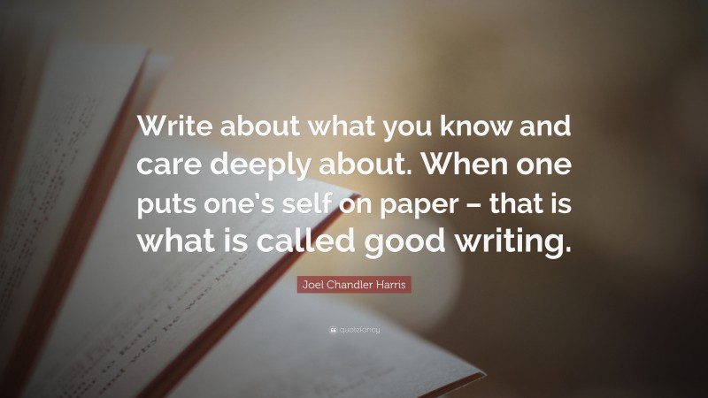 Joel Chandler Harris Quote: “Write about what you know and care deeply about. When one puts one’s self on paper – that is what is called good writing.”