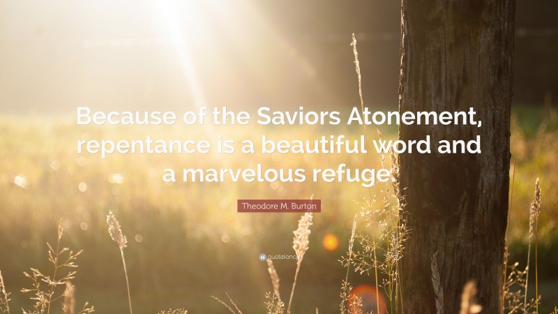 Theodore M. Burton Quote: “Because of the Saviors Atonement, repentance is a beautiful word and a marvelous refuge.”