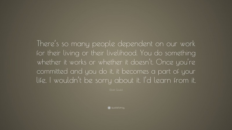 Elliott Gould Quote: “There’s so many people dependent on our work for their living or their livelihood. You do something whether it works or whether it doesn’t. Once you’re committed and you do it, it becomes a part of your life. I wouldn’t be sorry about it. I’d learn from it.”