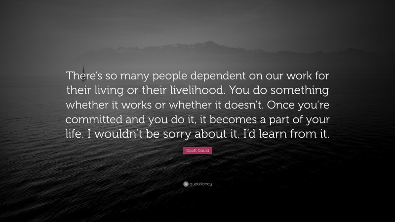 Elliott Gould Quote: “There’s so many people dependent on our work for their living or their livelihood. You do something whether it works or whether it doesn’t. Once you’re committed and you do it, it becomes a part of your life. I wouldn’t be sorry about it. I’d learn from it.”