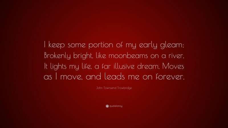 John Townsend Trowbridge Quote: “I keep some portion of my early gleam; Brokenly bright, like moonbeams on a river, It lights my life, a far illusive dream, Moves as I move, and leads me on forever.”