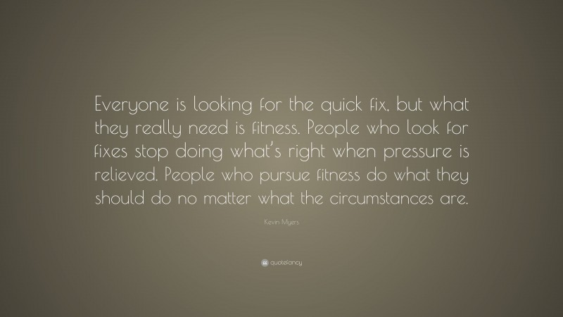 Kevin Myers Quote: “Everyone is looking for the quick fix, but what they really need is fitness. People who look for fixes stop doing what’s right when pressure is relieved. People who pursue fitness do what they should do no matter what the circumstances are.”