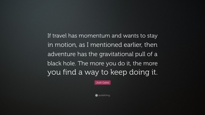 Josh Gates Quote: “If travel has momentum and wants to stay in motion, as I mentioned earlier, then adventure has the gravitational pull of a black hole. The more you do it, the more you find a way to keep doing it.”