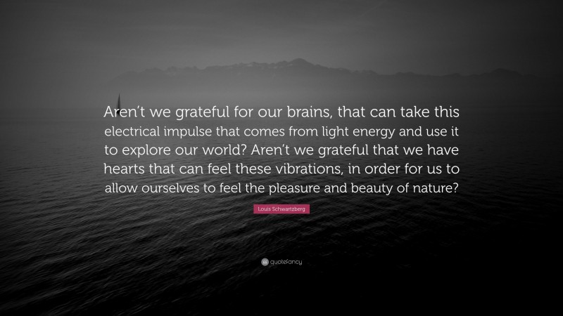 Louis Schwartzberg Quote: “Aren’t we grateful for our brains, that can take this electrical impulse that comes from light energy and use it to explore our world? Aren’t we grateful that we have hearts that can feel these vibrations, in order for us to allow ourselves to feel the pleasure and beauty of nature?”