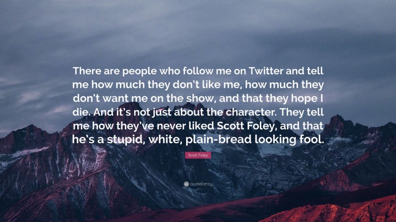Scott Foley Quote: “There are people who follow me on Twitter and tell me how much they don’t like me, how much they don’t want me on the show, and that they hope I die. And it’s not just about the character. They tell me how they’ve never liked Scott Foley, and that he’s a stupid, white, plain-bread looking fool.”