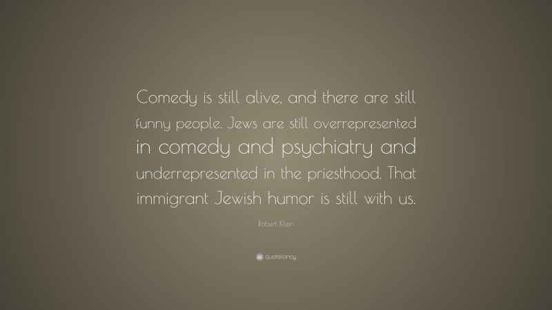 Robert Klein Quote: “Comedy is still alive, and there are still funny people. Jews are still overrepresented in comedy and psychiatry and underrepresented in the priesthood. That immigrant Jewish humor is still with us.”