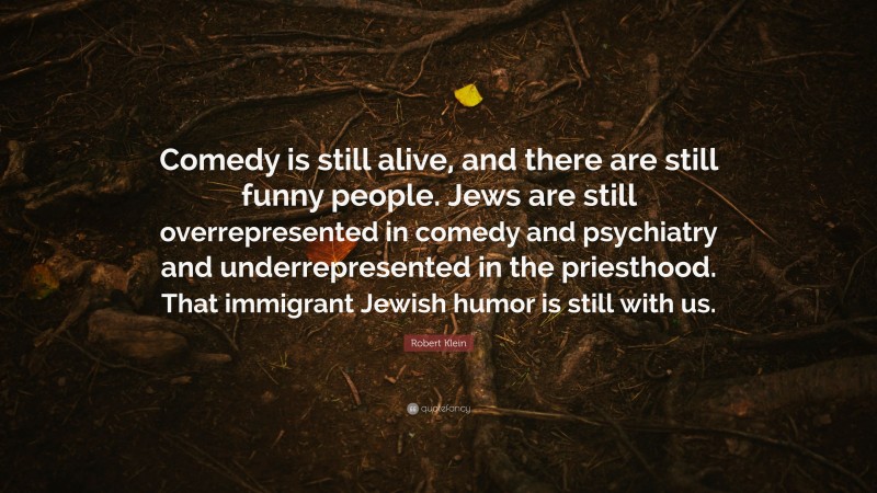 Robert Klein Quote: “Comedy is still alive, and there are still funny people. Jews are still overrepresented in comedy and psychiatry and underrepresented in the priesthood. That immigrant Jewish humor is still with us.”