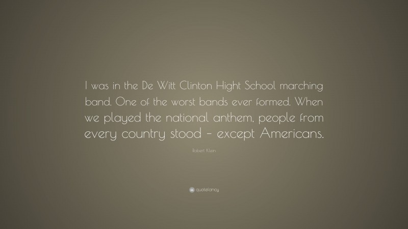Robert Klein Quote: “I was in the De Witt Clinton Hight School marching band. One of the worst bands ever formed. When we played the national anthem, people from every country stood – except Americans.”
