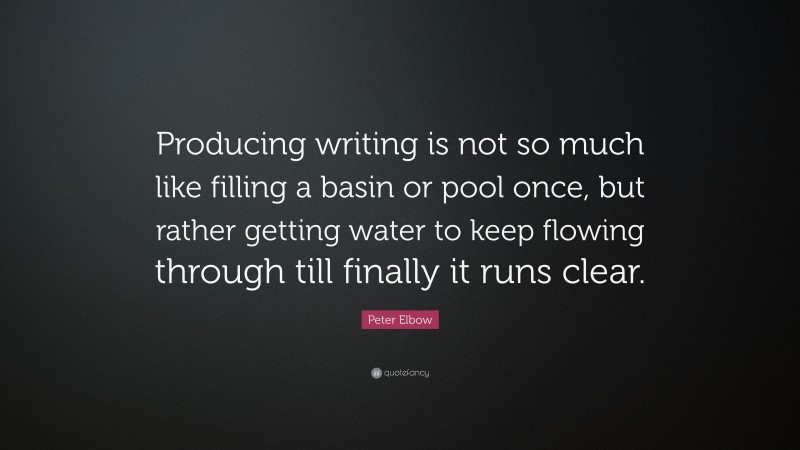 Peter Elbow Quote: “Producing writing is not so much like filling a basin or pool once, but rather getting water to keep flowing through till finally it runs clear.”