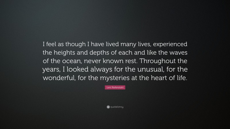 Leni Riefenstahl Quote: “I feel as though I have lived many lives, experienced the heights and depths of each and like the waves of the ocean, never known rest. Throughout the years, I looked always for the unusual, for the wonderful, for the mysteries at the heart of life.”