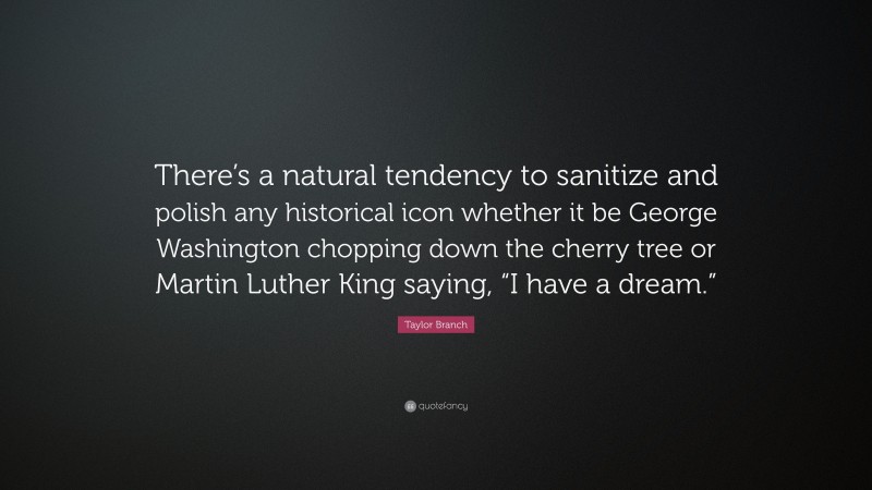 Taylor Branch Quote: “There’s a natural tendency to sanitize and polish any historical icon whether it be George Washington chopping down the cherry tree or Martin Luther King saying, “I have a dream.””