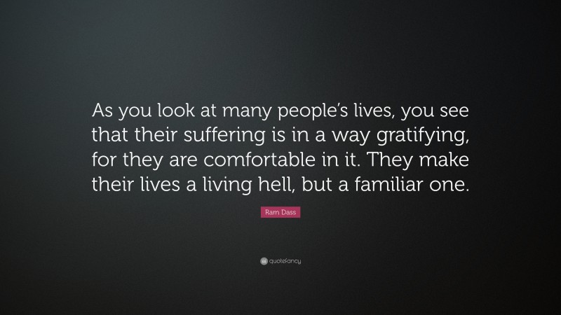 Ram Dass Quote: “As you look at many people’s lives, you see that their suffering is in a way gratifying, for they are comfortable in it. They make their lives a living hell, but a familiar one.”