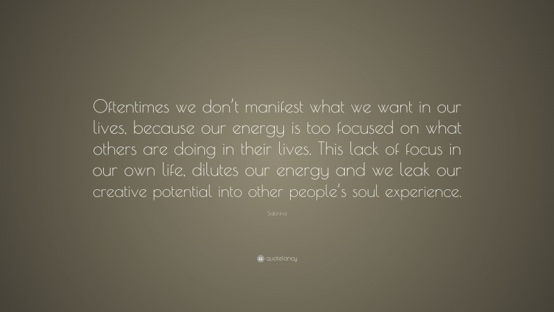 Sabrina Quote: “Oftentimes we don’t manifest what we want in our lives, because our energy is too focused on what others are doing in their lives. This lack of focus in our own life, dilutes our energy and we leak our creative potential into other people’s soul experience.”