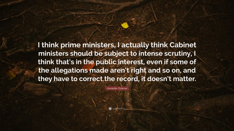 Alexander Downer Quote: “I think prime ministers, I actually think Cabinet ministers should be subject to intense scrutiny, I think that’s in the public interest, even if some of the allegations made aren’t right and so on, and they have to correct the record, it doesn’t matter.”