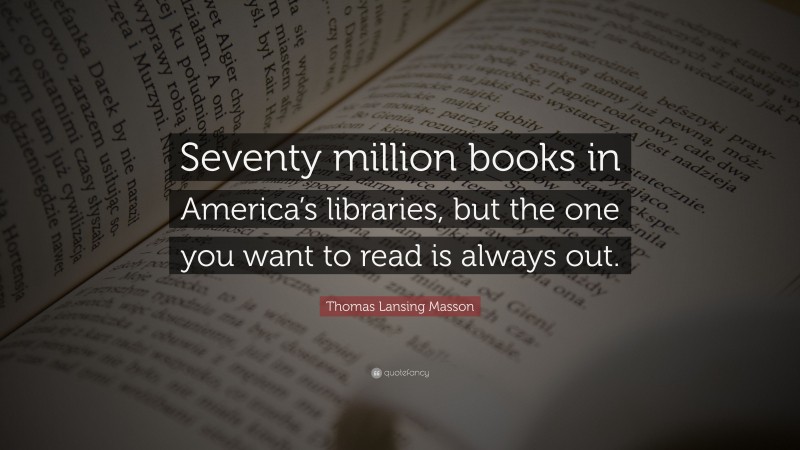 Thomas Lansing Masson Quote: “Seventy million books in America’s libraries, but the one you want to read is always out.”