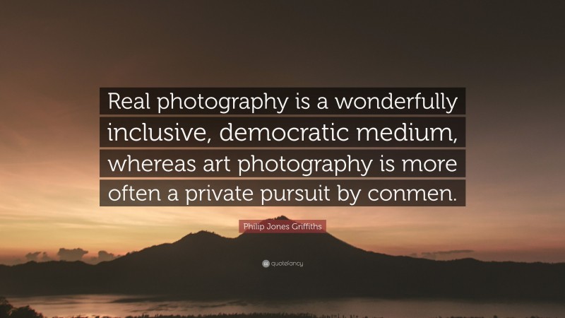 Philip Jones Griffiths Quote: “Real photography is a wonderfully inclusive, democratic medium, whereas art photography is more often a private pursuit by conmen.”
